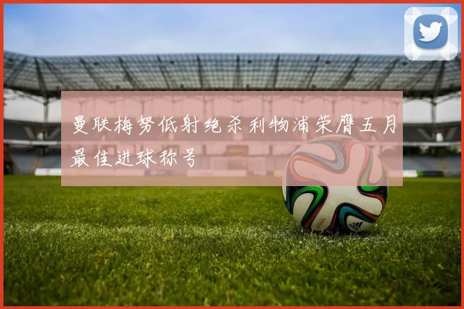 曼联梅努低射绝杀利物浦荣膺五月最佳进球称号