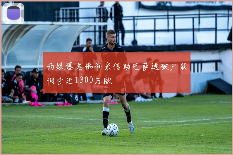 西媒曝老佛爷亲信助巴萨逃破产获佣金近1300万欧