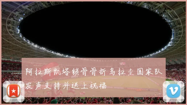 阿拉斯凯塔锁骨骨折乌拉圭国家队发声支持并送上祝福