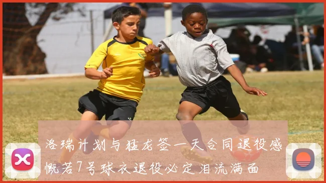 洛瑞计划与猛龙签一天合同退役感慨若7号球衣退役必定泪流满面