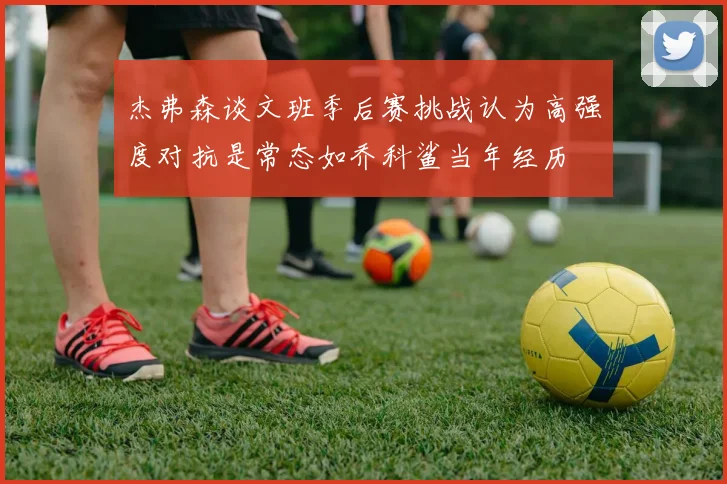 杰弗森谈文班季后赛挑战认为高强度对抗是常态如乔科鲨当年经历